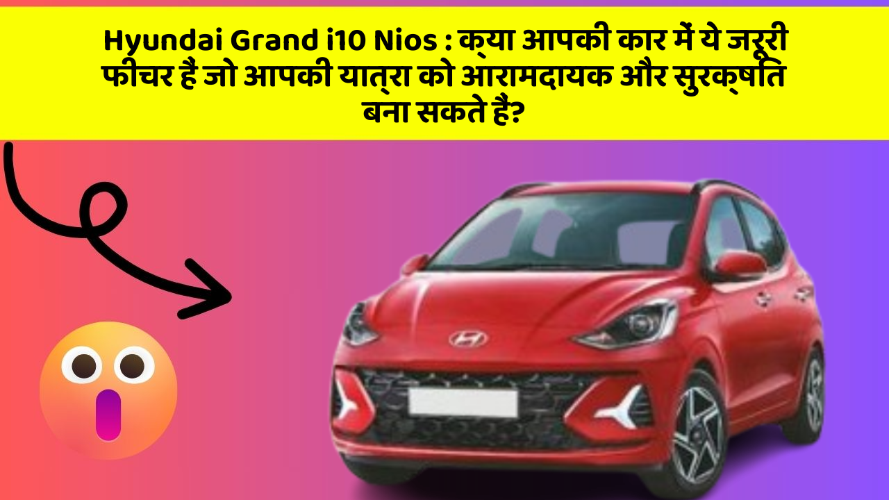 Hyundai Grand i10 Nios: क्या आपकी कार में ये जरूरी फीचर हैं जो आपकी यात्रा को आरामदायक और सुरक्षित बना सकते हैं?