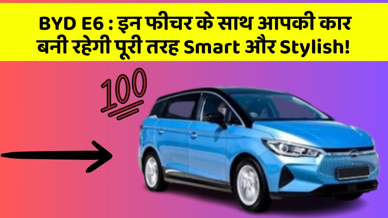BYD E6 : इन फीचर के साथ आपकी कार बनी रहेगी पूरी तरह Smart और Stylish!