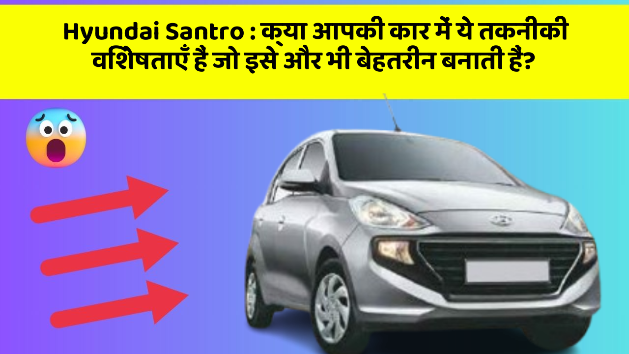 Hyundai Santro: क्या आपकी कार में ये तकनीकी विशेषताएँ हैं जो इसे और भी बेहतरीन बनाती हैं?