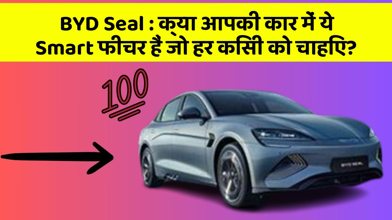 BYD Seal: क्या आपकी कार में ये Smart फीचर हैं जो हर किसी को चाहिए?